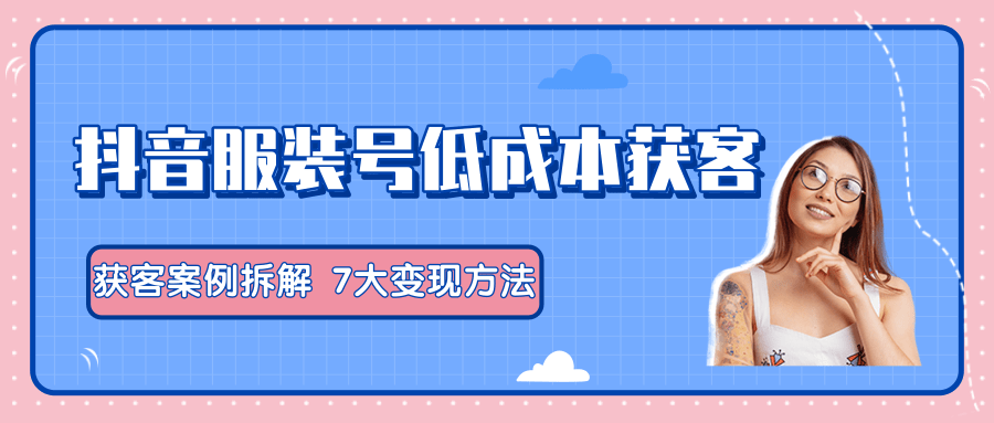 服装抖音号+获客的案例拆解，13种低成本获客方式，7大变现方法，直接上干货！-私藏资源社