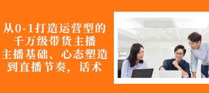 从0-1打造运营型的带货主播：主播基础、心态塑造，能力培养到直播节奏，话术进行全面讲-私藏资源社