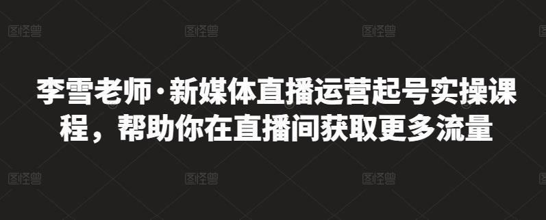 李雪老师·新媒体直播运营起号实操课程，帮助你在直播间获取更多流量-私藏资源社