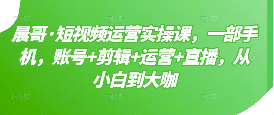 晨哥·短视频运营实操课，一部手机，账号+剪辑+运营+直播，从小白到大咖-私藏资源社