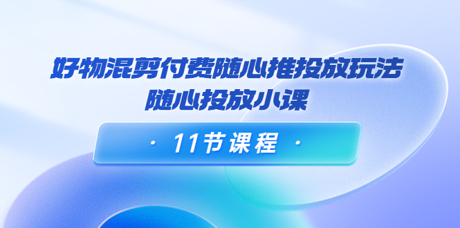 好物混剪付费随心推投放玩法，随心投放小课（11节课程）-私藏资源社