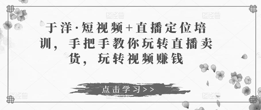 于洋·短视频+直播定位培训，手把手教你玩转直播卖货，玩转视频赚钱-私藏资源社