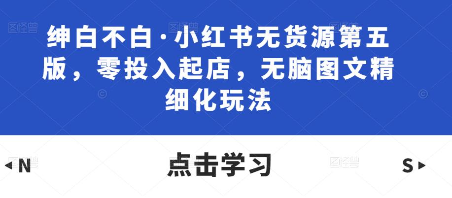 绅白不白·小红书无货源第五版，零投入起店，无脑图文精细化玩法-私藏资源社