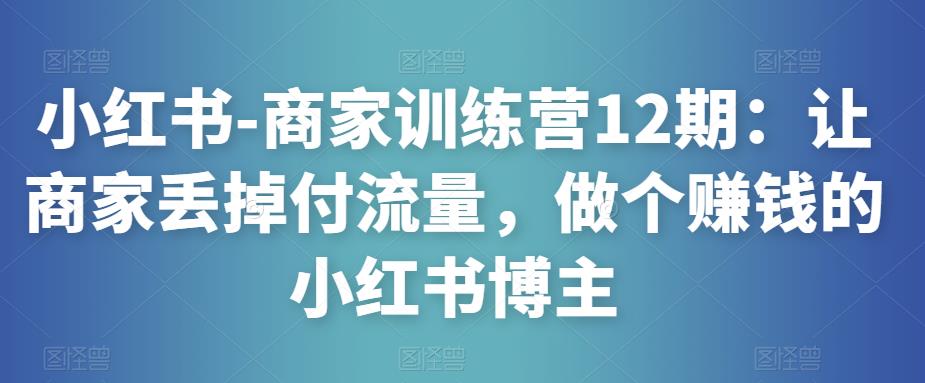 小红书-商家训练营12期：让商家丢掉付流量，做个赚钱的小红书博主-私藏资源社