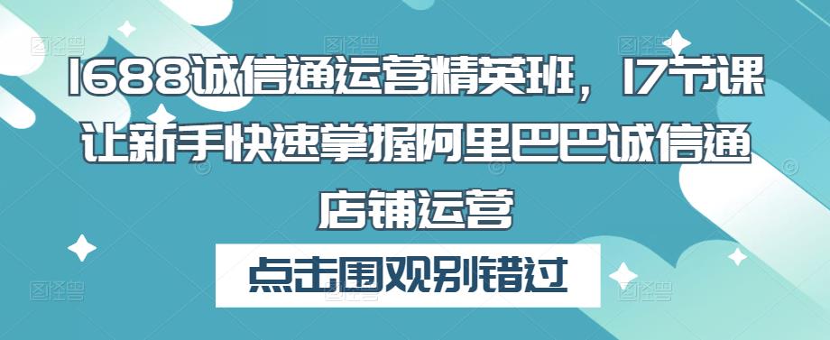 1688诚信通运营精英班，17节课让新手快速掌握阿里巴巴诚信通店铺运营-私藏资源社