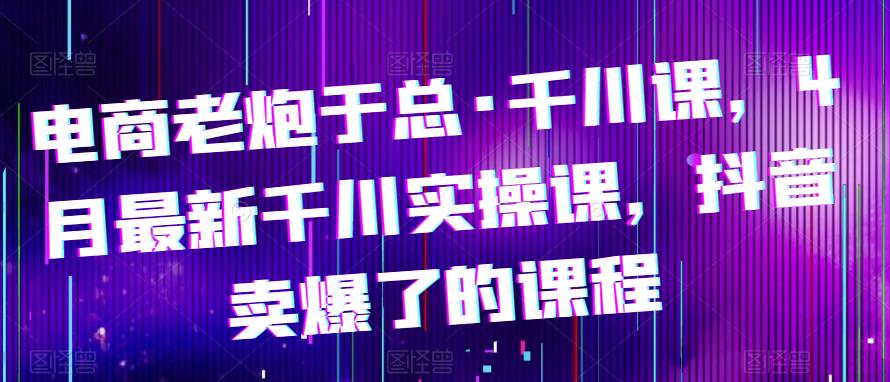 电商老炮于总·千川课，最新千川实操课，抖音卖爆了的课程-私藏资源社