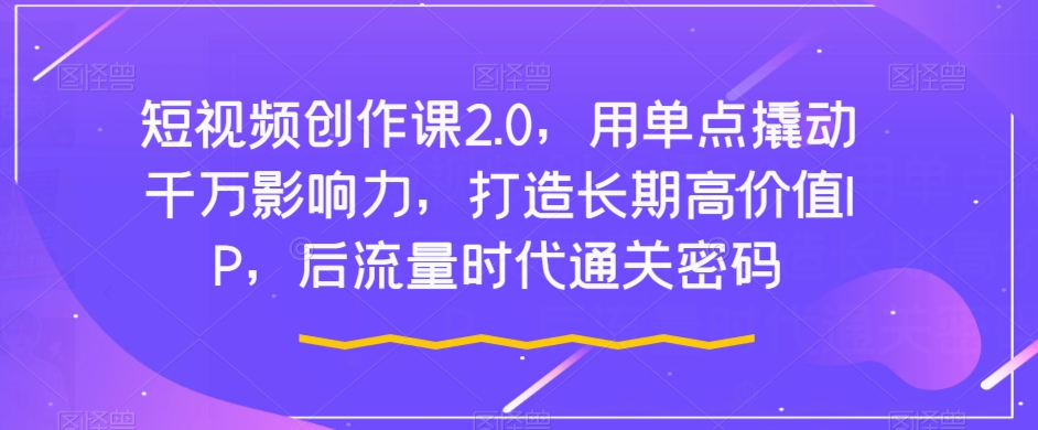 短视频创作课2.0，用单点撬动千万影响力，打造长期高价值IP，后流量时代通关密码-私藏资源社