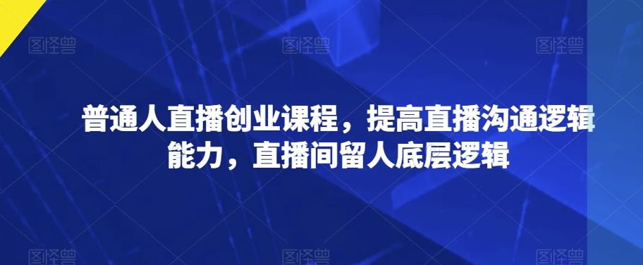 普通人直播创业课程，提高直播沟通逻辑能力，直播间留人底层逻辑-私藏资源社