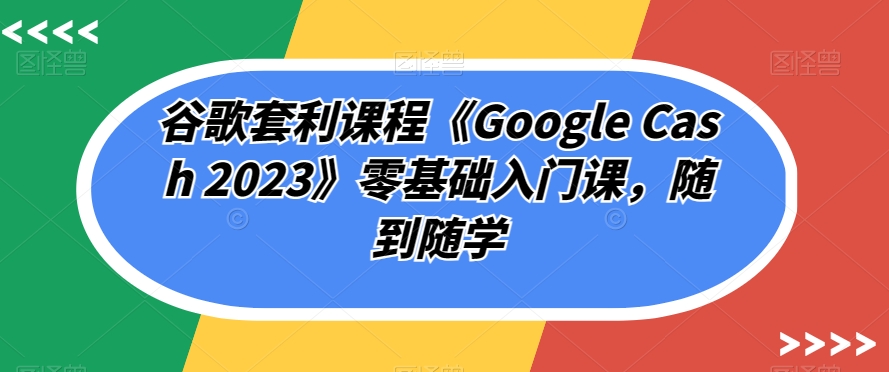 谷歌套利课程《Google Cash 2023》零基础入门课，随到随学-私藏资源社