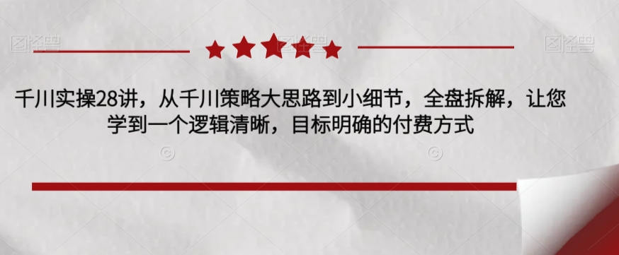 千川实操28讲，从千川策略大思路到小细节，全盘拆解，让您学到一个逻辑清晰，目标明确的付费方式-私藏资源社