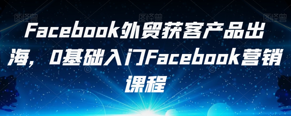 Facebook外贸获客产品出海，0基础入门Facebook营销课程-私藏资源社