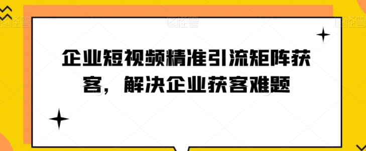 企业短视频精准引流矩阵获客，解决企业获客难题-私藏资源社