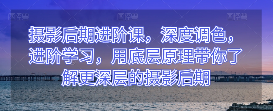 摄影后期进阶课，深度调色，进阶学习，用底层原理带你了解更深层的摄影后期-私藏资源社