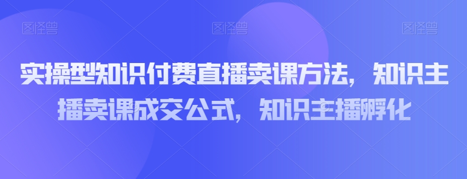 实操型知识付费直播卖课方法，知识主播卖课成交公式，知识主播孵化-私藏资源社