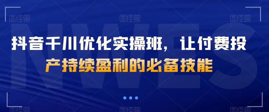 抖音千川优化实操班，让付费投产持续盈利的必备技能-私藏资源社