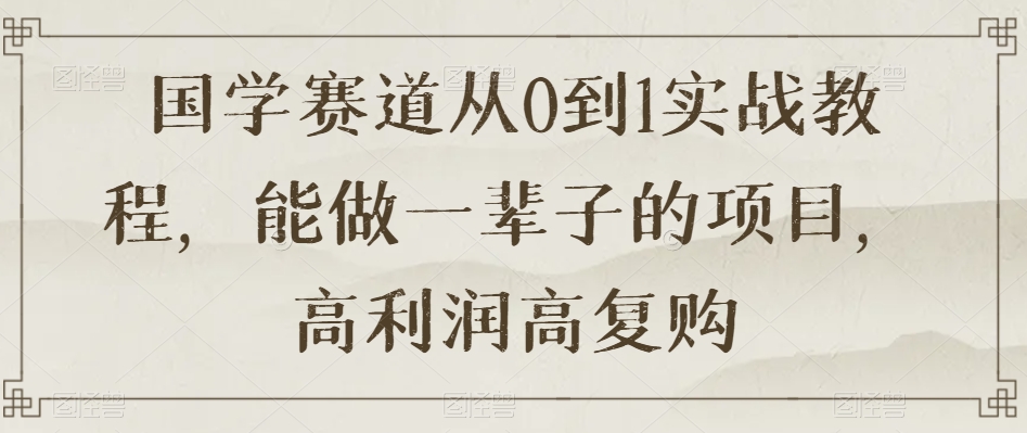 国学赛道从0到1实战教程，能做一辈子的项目，高利润高复购-私藏资源社