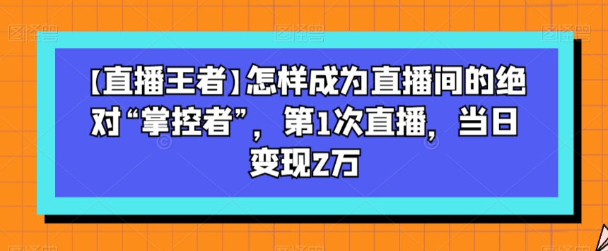 【直播王者】怎样成为直播间的绝对“掌控者”，第1次直播，当日变现2万-私藏资源社