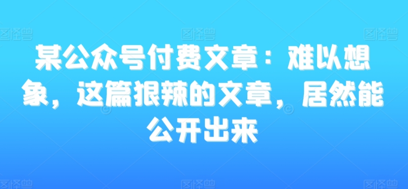 某公众号付费文章：难以想象，这篇狠辣的文章，居然能公开出来-私藏资源社