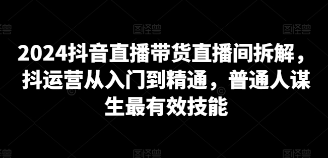 2024抖音直播带货直播间拆解，抖运营从入门到精通，普通人谋生最有效技能-私藏资源社