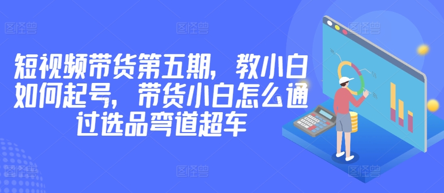 价值2980短视频带货第五期，教小白如何起号，带货小白怎么通过选品弯道超车-私藏资源社