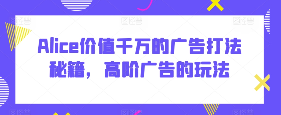 Alice价值千万的广告打法秘籍，高阶广告的玩法-私藏资源社