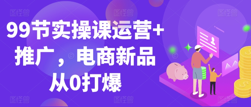 99节实操课运营+推广，电商新品从0打爆-私藏资源社