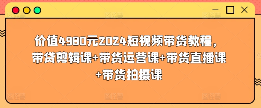 价值4980元2024短视频带货教程，带贷剪辑课+带货运营课+带货直播课+带货拍摄课-私藏资源社