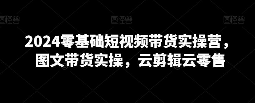 2024零基础短视频带货实操营，图文带货实操，云剪辑云零售-私藏资源社