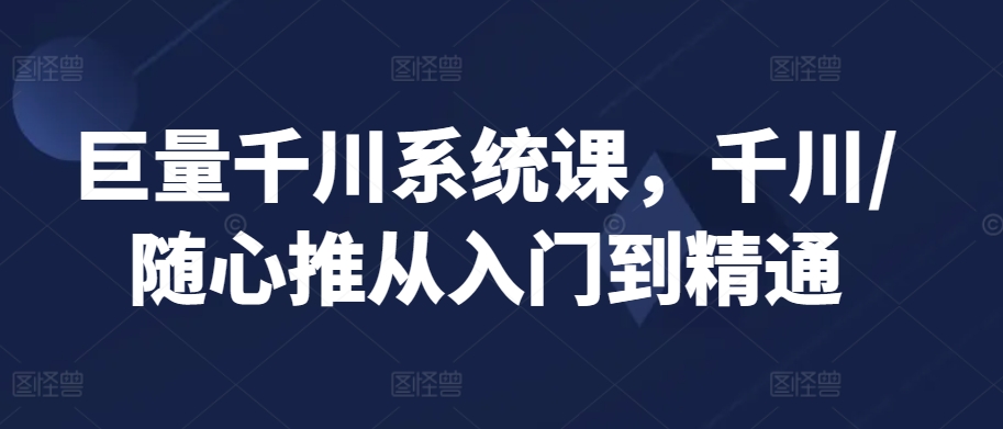 巨量千川系统课，千川/随心推从入门到精通-私藏资源社