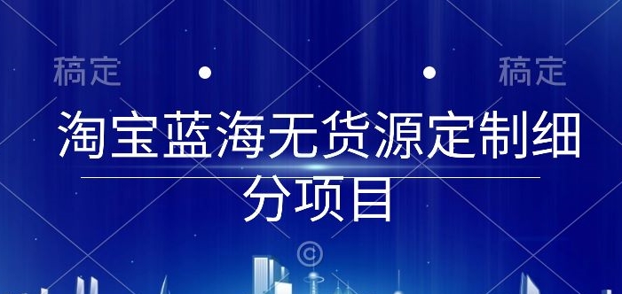 淘宝蓝海无货源定制细分项目，从0到起店实操全流程【揭秘】-私藏资源社