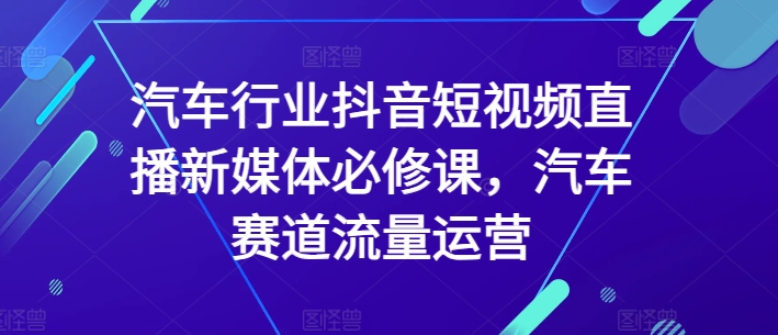 汽车行业抖音短视频直播新媒体必修课，汽车赛道流量运营-私藏资源社