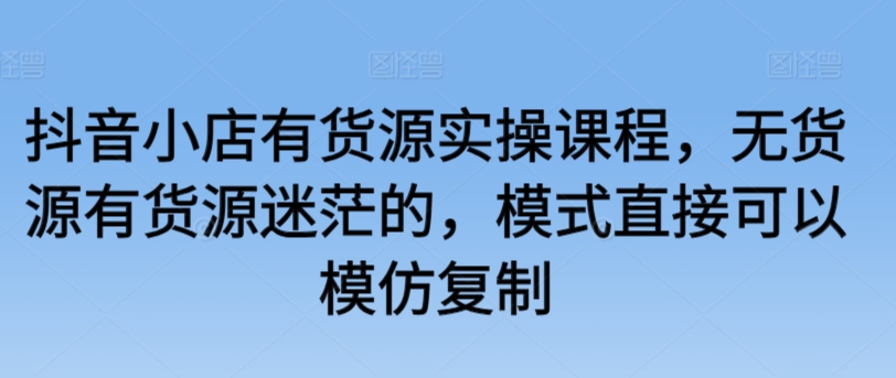 抖音小店有货源实操课程，无货源有货源迷茫的，模式直接可以模仿复制-私藏资源社