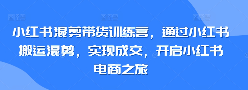 小红书混剪带货训练营，通过小红书搬运混剪，实现成交，开启小红书电商之旅-私藏资源社