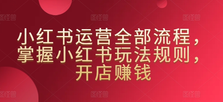 小红书运营全部流程，掌握小红书玩法规则，开店赚钱-私藏资源社