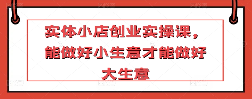 实体小店创业实操课，能做好小生意才能做好大生意-私藏资源社