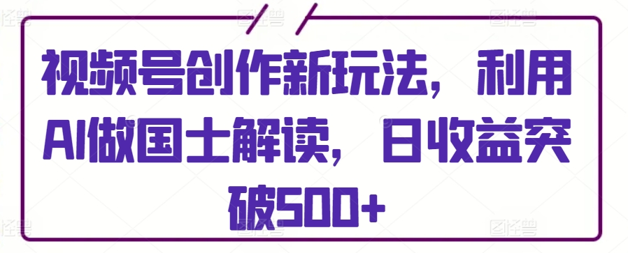 视频号创作新玩法，利用AI做国士解读，日收益突破500+【揭秘】-私藏资源社