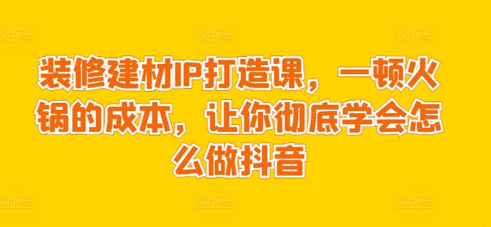 装修建材IP打造课，一顿火锅的成本，让你彻底学会怎么做抖音-私藏资源社