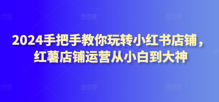 2024手把手教你玩转小红书店铺，红薯店铺运营从小白到大神-私藏资源社