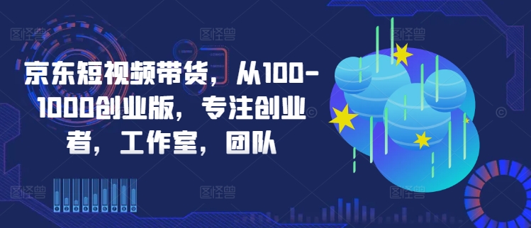 京东短视频带货，从100-1000创业版，专注创业者，工作室，团队-私藏资源社