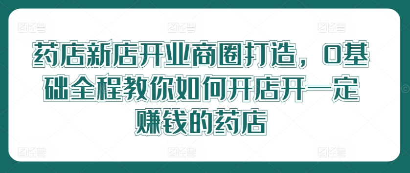 药店新店开业商圈打造，0基础全程教你如何开店开一定赚钱的药店-私藏资源社