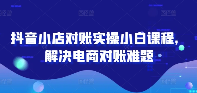 抖音小店对账实操小白课程，解决电商对账难题-私藏资源社