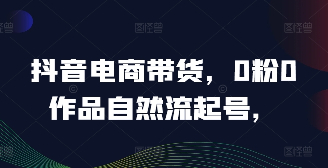 抖音电商带货，0粉0作品自然流起号，热销20多万人的抖音课程的经验分享-私藏资源社