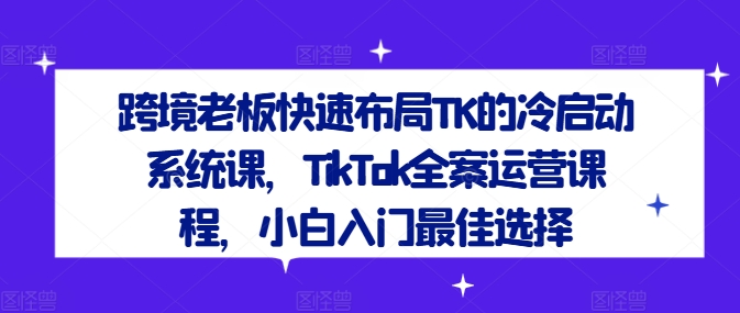 跨境老板快速布局TK的冷启动系统课，TikTok全案运营课程，小白入门最佳选择-私藏资源社