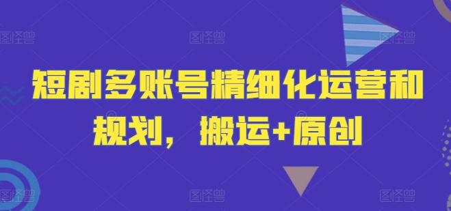 短剧多账号精细化运营和规划，搬运+原创-私藏资源社