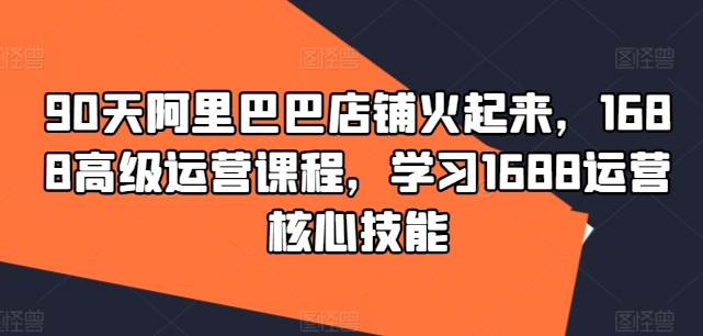 90天阿里巴巴店铺火起来，1688高级运营课程，学习1688运营核心技能-私藏资源社