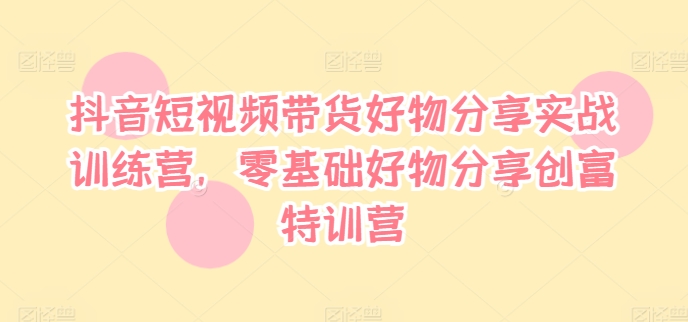 抖音短视频带货好物分享实战训练营，零基础好物分享创富特训营-私藏资源社