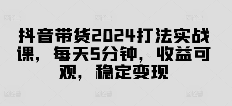 抖音带货2024打法实战课，每天5分钟，收益可观，稳定变现【揭秘】-私藏资源社