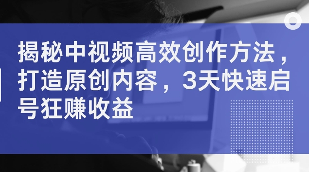 揭秘中视频高效创作方法，打造原创内容，3天快速启号狂赚收益【揭秘】-私藏资源社