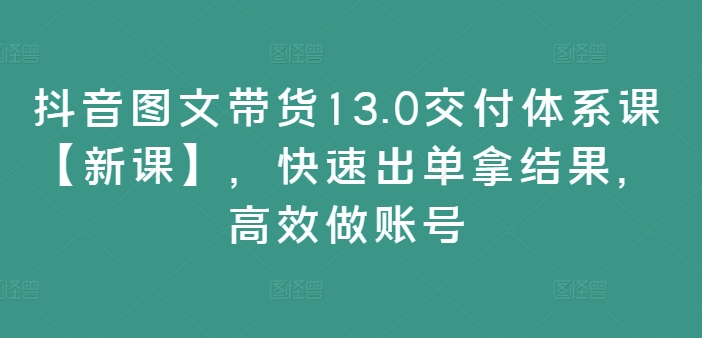 抖音图文带货13.0交付体系课【新课】，快速出单拿结果，高效做账号-私藏资源社