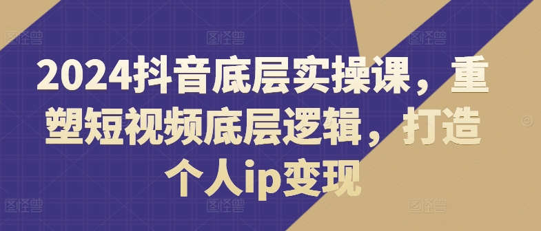 2024抖音底层实操课，​重塑短视频底层逻辑，打造个人ip变现-私藏资源社